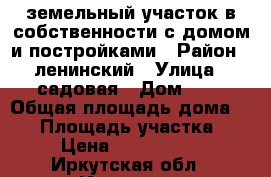 земельный участок в собственности с домом и постройками › Район ­ ленинский › Улица ­ садовая › Дом ­ 7 › Общая площадь дома ­ 60 › Площадь участка ­ 6 › Цена ­ 2 500 000 - Иркутская обл., Иркутск г. Недвижимость » Дома, коттеджи, дачи продажа   . Иркутская обл.